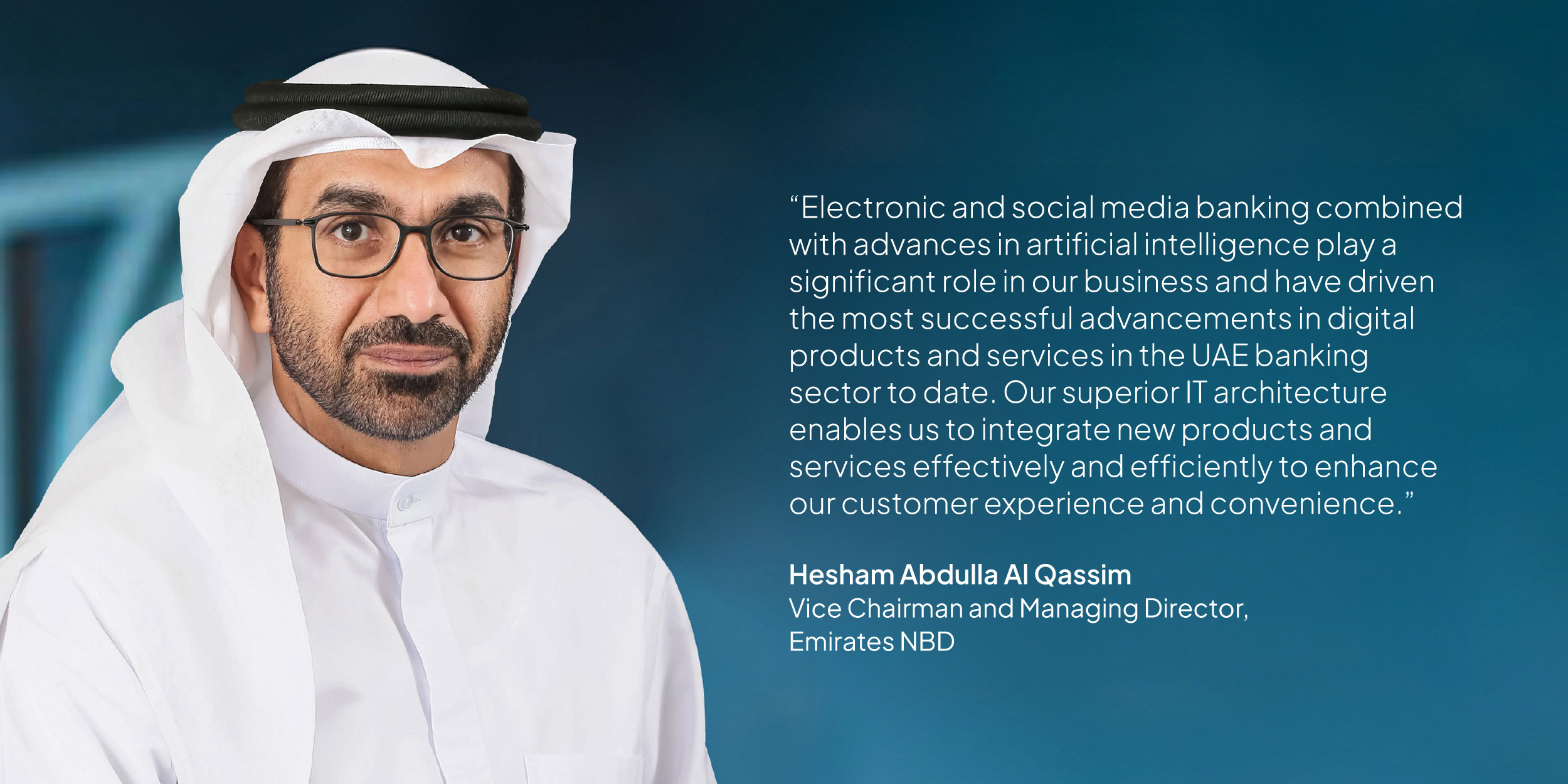 Hesham Abdulla Al Qassim, Vice Chairman and Managing Director, Emirates NBD: “Electronic and social media banking combined with advances in artificial intelligence play a significant role in our business and have driven the most successful advancements in digital products and services in the UAE banking sector to date. Our superior IT architecture enables us to integrate new products and services effectively and efficiently to enhance our customer experience and convenience.”