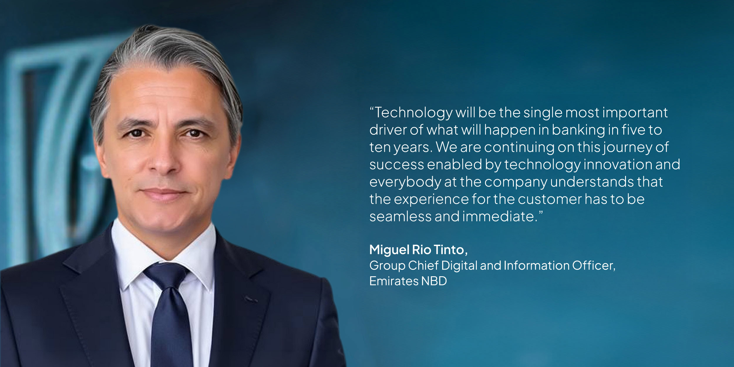 Miguel Rio Tinto, Group Chief Digital and Information Officer, Emirates NBD: “Technology will be the single most important driver of what will happen in banking in five to ten years. We are continuing on this journey of success enabled by technology innovation and everybody at the company understands that the experience for the customer has to be seamless and immediate.”